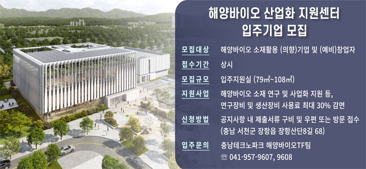 해양바이오 산업화 지원센터 입주기업 모집
○ 대    상: 해양바이오 소재활용 (의향)기업 및 (예비)창업자
○ 모집규모: 입주지원실(79㎡~108㎡)
○ 접수기간: 상시
○ 지원사업: 해양바이오 전략소재 및 상품화 공정 개발, 기초원천 R&D 지원, 기술이전 및 제품 고도화 지원, 글로벌 진출 지원, 역량강화 컨설팅 등, 연구장비 및 생산장비 사용료 최대 30% 감면
○ 구축장비: 미생물 배양, 미세조류 배양, 유전체 분석, 유용물질 분리정제, 시생산(화장품), 시생산(소재, 식품) 등 75종 115대
○ 선정절차: 신청 -> 선정평가 -> 결과발표 -> 입주계약
○ 신청방법: 서천군청 홈페이지, 충남테크노파크(www.ctp.or.kr) 공지사항 내 제출서류 구비 및 우편 또는 방문 접수
○ 문    의: 충남테크노파크 해양바이오TF팀 ☎ 041-957-9607, 9608